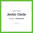 Arctic Circle เขียนเป็นคำไทยว่าอะไร?, คำศัพท์ภาษาอังกฤษ Arctic Circle ทับศัพท์เป็น อาร์กติกเซอร์เคิล